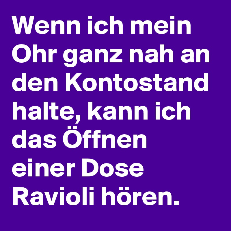 Wenn ich mein Ohr ganz nah an den Kontostand halte, kann ich das Öffnen einer Dose Ravioli hören.