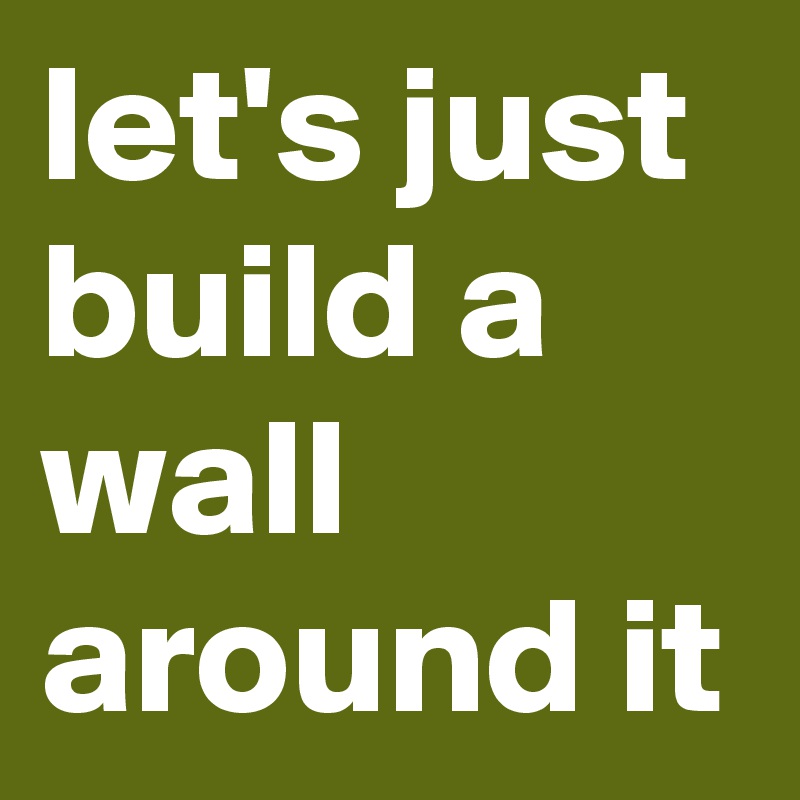 let's just build a wall around it
