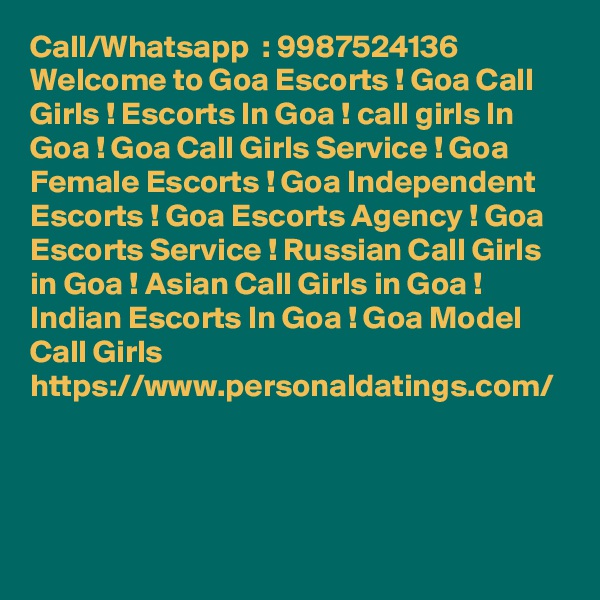 Call/Whatsapp  : 9987524136 Welcome to Goa Escorts ! Goa Call Girls ! Escorts In Goa ! call girls In Goa ! Goa Call Girls Service ! Goa Female Escorts ! Goa Independent Escorts ! Goa Escorts Agency ! Goa Escorts Service ! Russian Call Girls in Goa ! Asian Call Girls in Goa ! Indian Escorts In Goa ! Goa Model Call Girls https://www.personaldatings.com/  
