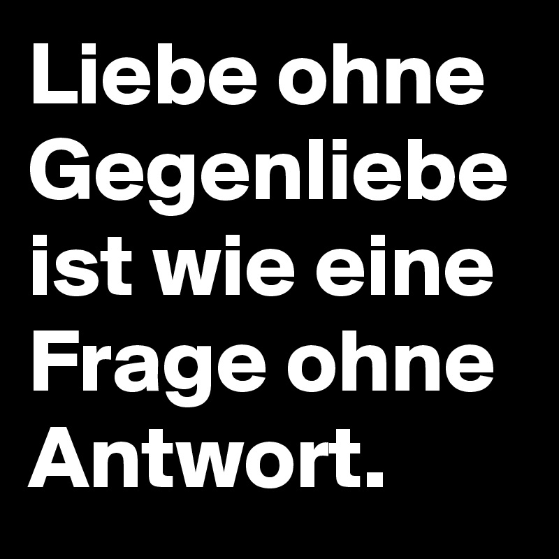 Liebe ohne Gegenliebe ist wie eine Frage ohne Antwort. Post by niemo