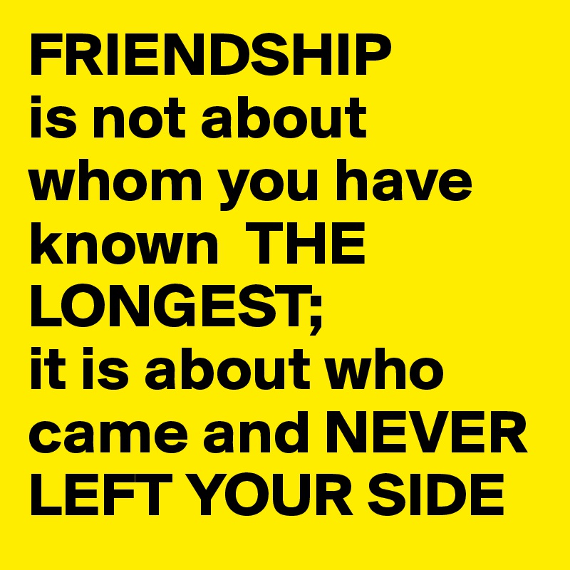 FRIENDSHIP
is not about whom you have known  THE LONGEST; 
it is about who came and NEVER LEFT YOUR SIDE