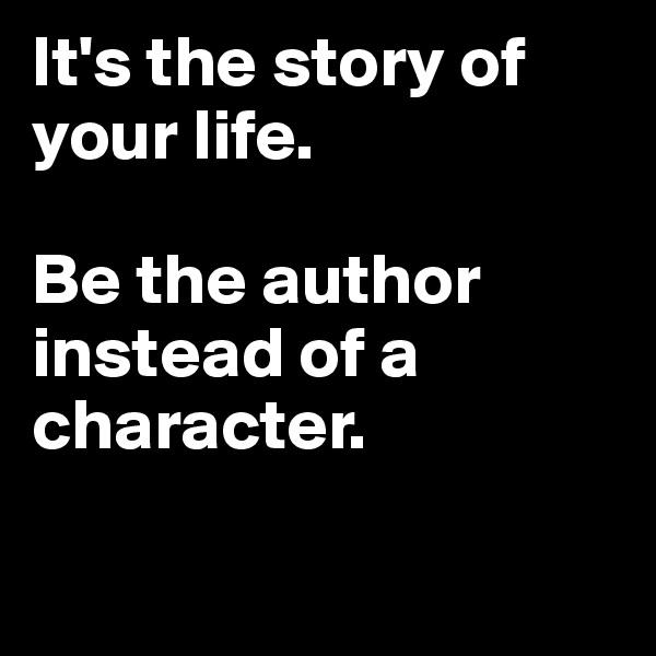 It's the story of your life.

Be the author instead of a character.

