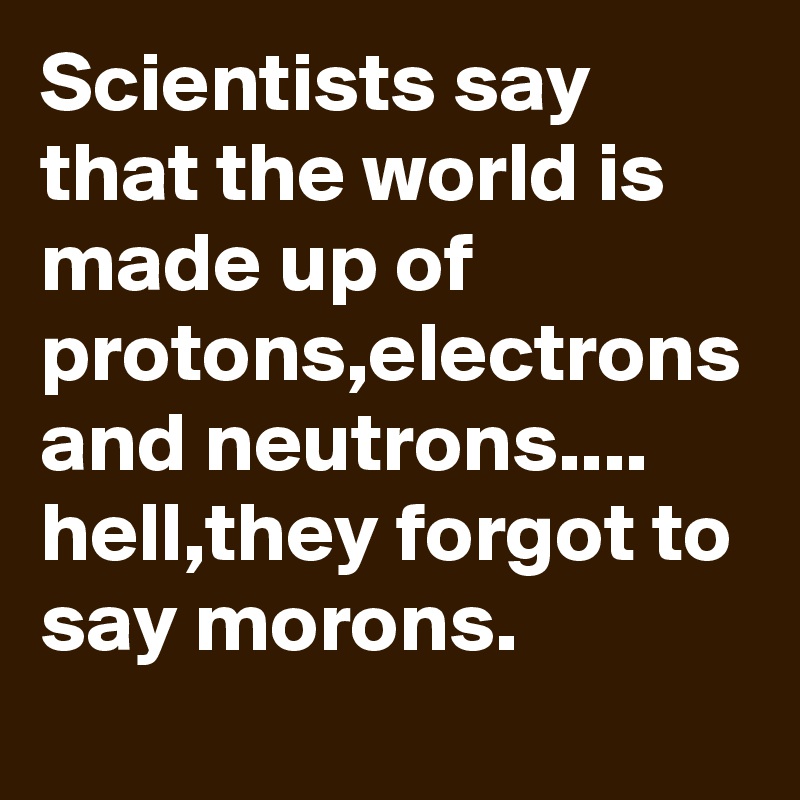 Scientists say that the world is made up of protons,electrons and neutrons....
hell,they forgot to say morons.