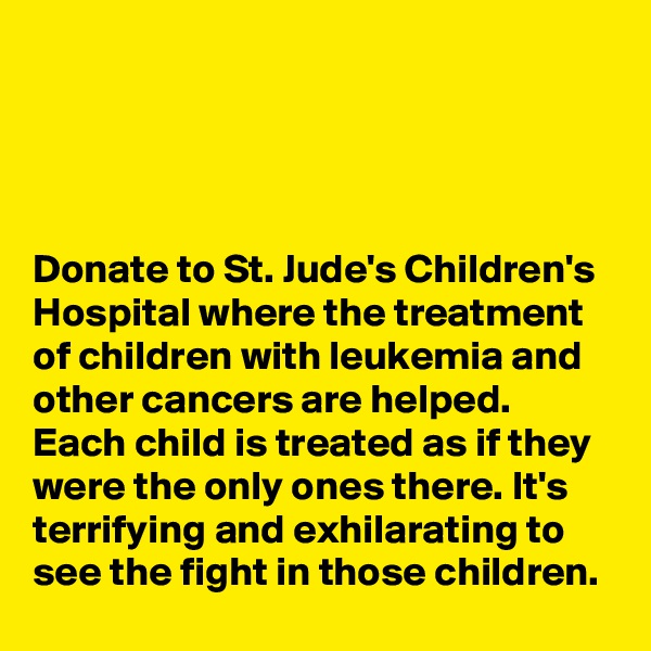




Donate to St. Jude's Children's Hospital where the treatment of children with leukemia and other cancers are helped. Each child is treated as if they were the only ones there. It's terrifying and exhilarating to see the fight in those children.