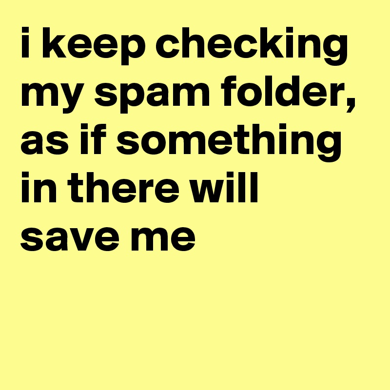 i keep checking my spam folder, as if something in there will save me