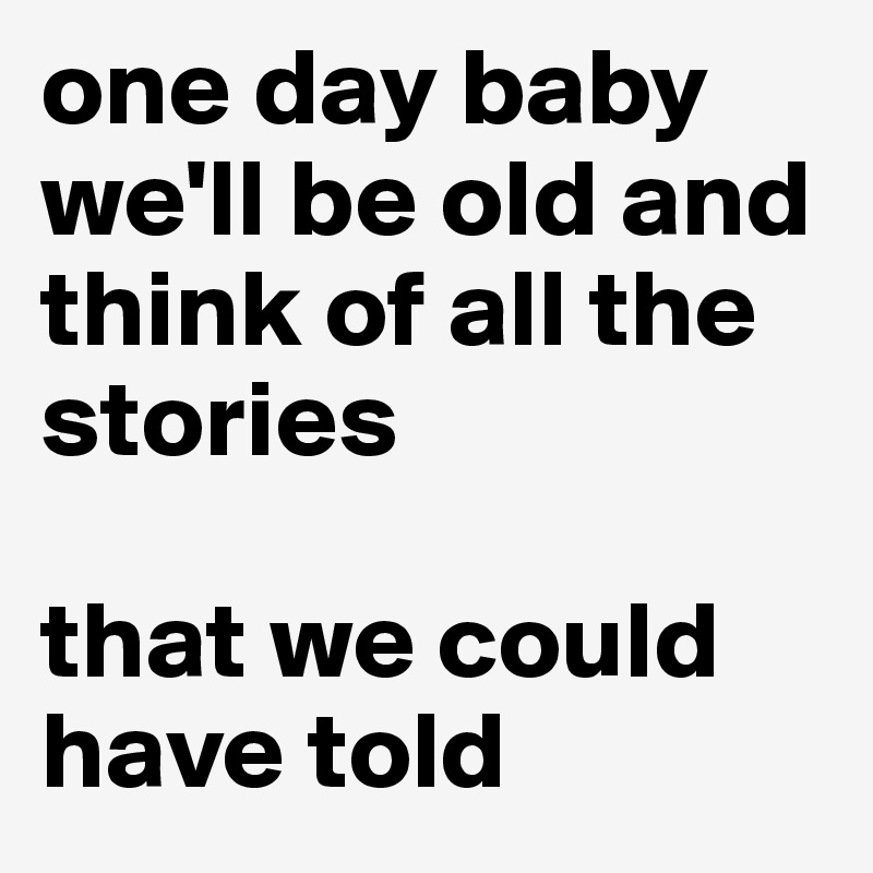 one day baby we'll be old and think of all the stories

that we could have told