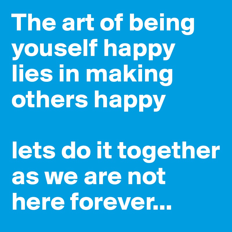 The art of being  youself happy lies in making others happy 

lets do it together as we are not here forever...