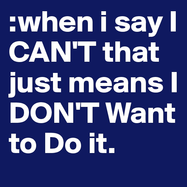:when i say I CAN'T that just means I DON'T Want to Do it. 