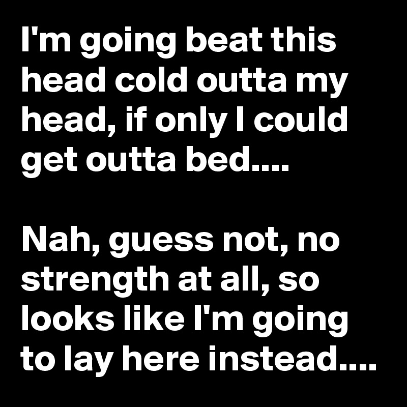 I'm going beat this head cold outta my head, if only I could get outta bed....

Nah, guess not, no strength at all, so looks like I'm going to lay here instead....