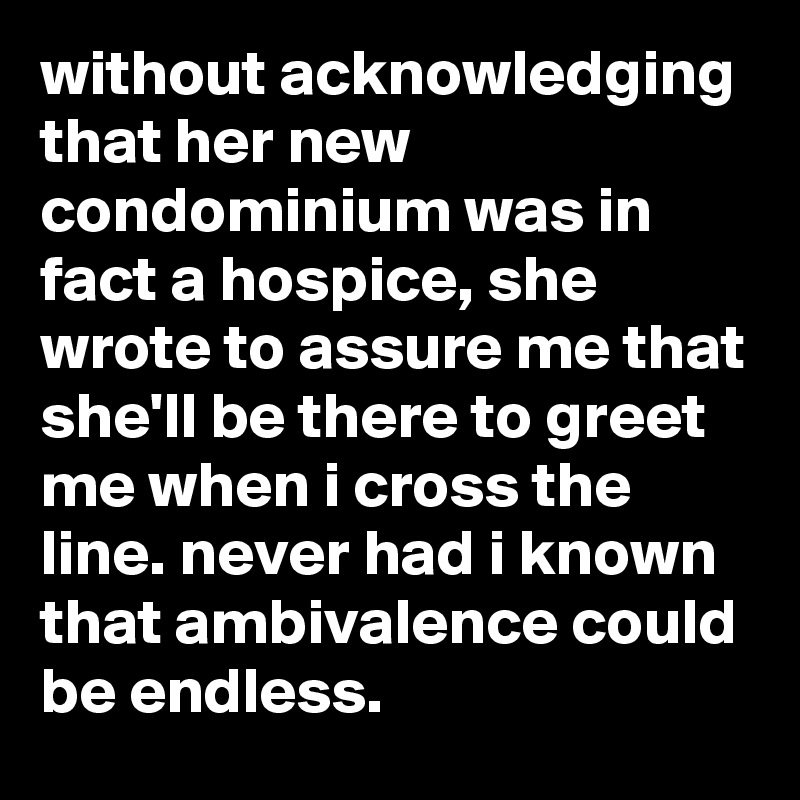 without acknowledging that her new condominium was in fact a hospice, she wrote to assure me that she'll be there to greet me when i cross the line. never had i known that ambivalence could be endless.