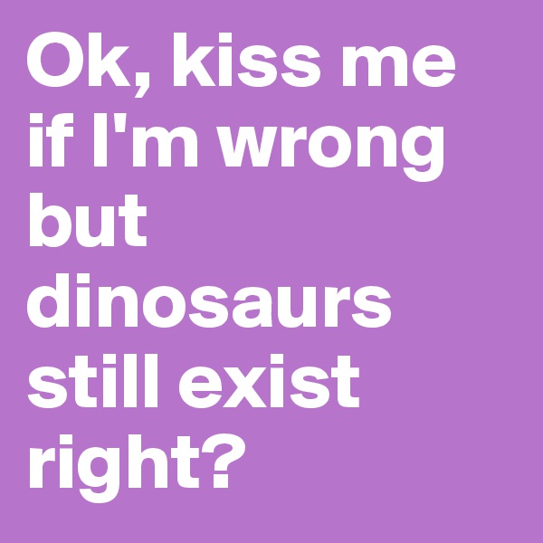 Ok, kiss me if I'm wrong but dinosaurs still exist right?