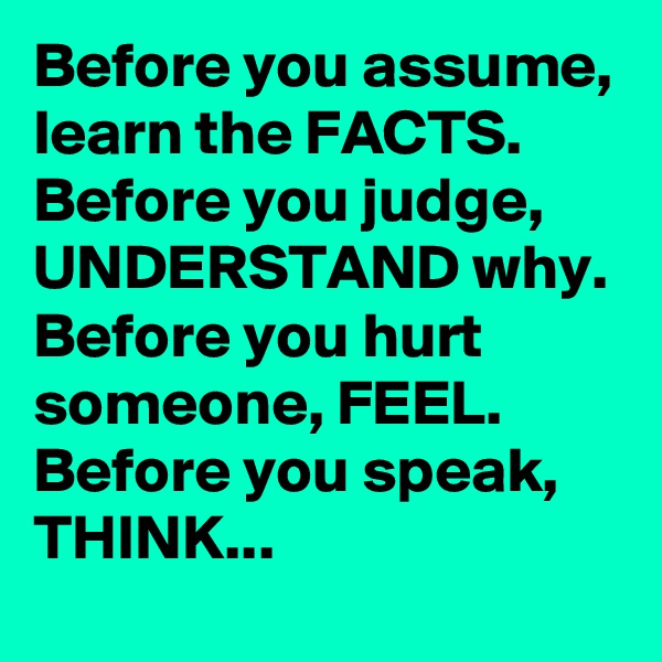 Before you assume, learn the FACTS. Before you judge, UNDERSTAND why. Before you hurt someone, FEEL. Before you speak, THINK...