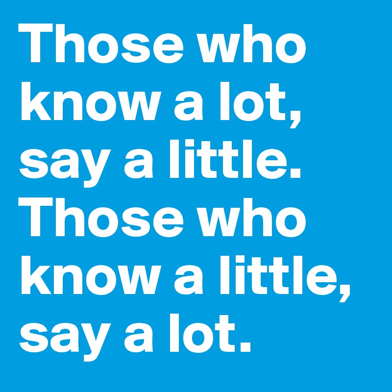 Those who know a lot, say a little. Those who know a little, say a lot.