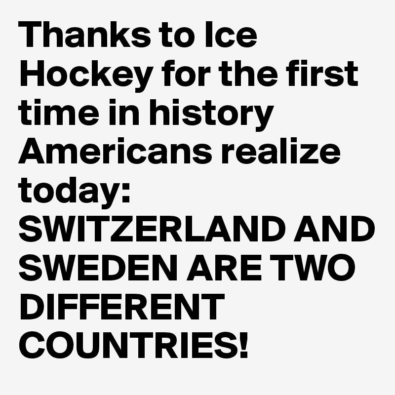 Thanks to Ice Hockey for the first time in history Americans realize today: SWITZERLAND AND SWEDEN ARE TWO DIFFERENT COUNTRIES!