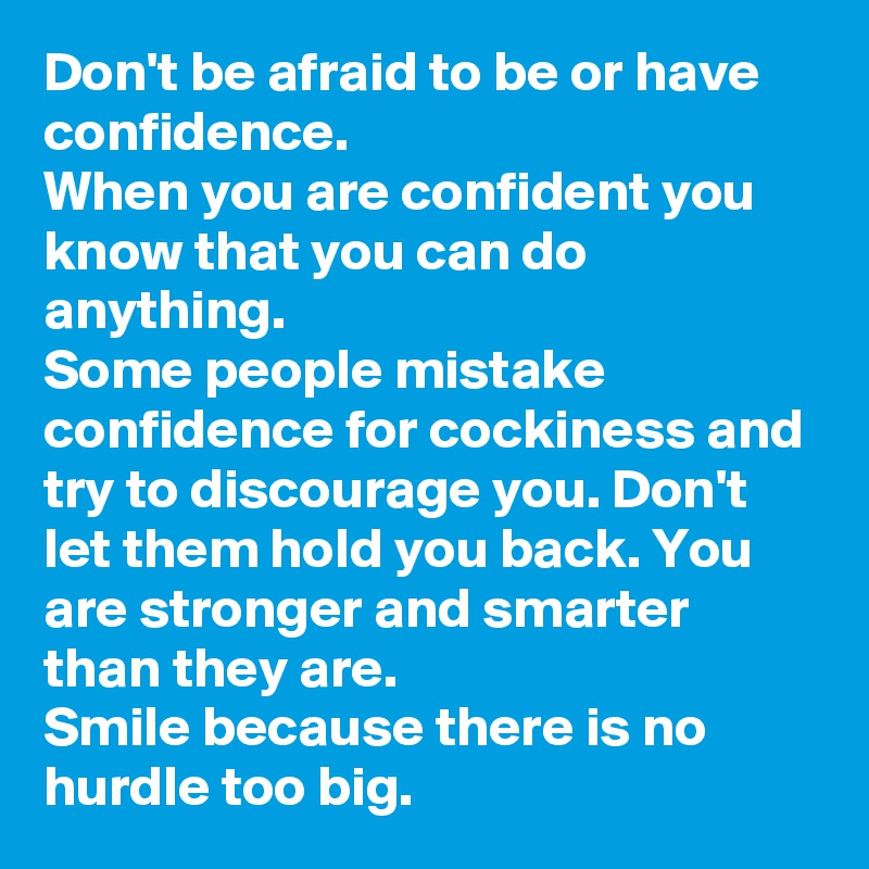 Don't be afraid to be or have confidence. 
When you are confident you know that you can do anything. 
Some people mistake confidence for cockiness and try to discourage you. Don't let them hold you back. You are stronger and smarter than they are. 
Smile because there is no hurdle too big.