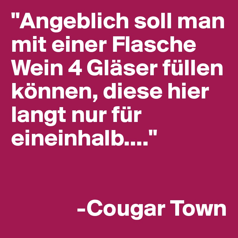 "Angeblich soll man mit einer Flasche Wein 4 Gläser füllen können, diese hier langt nur für eineinhalb...."

        
              -Cougar Town