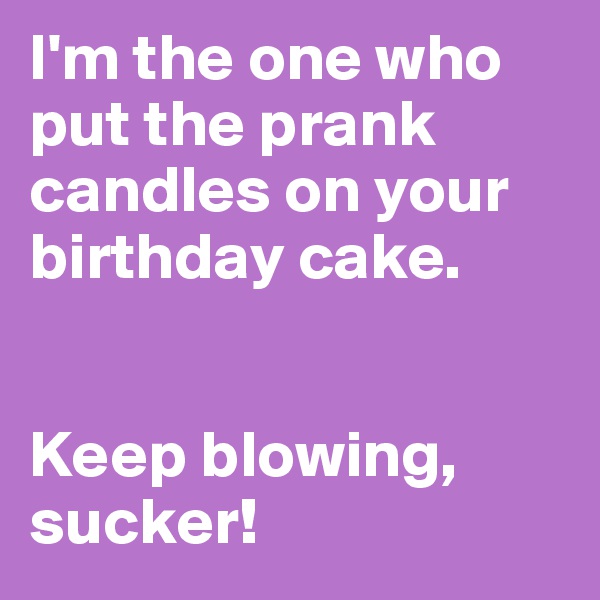 I'm the one who put the prank candles on your birthday cake.


Keep blowing, sucker!