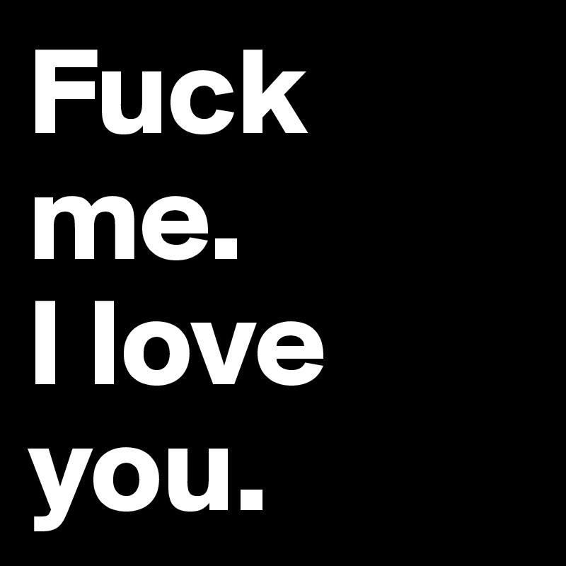 Fuck me.
I love you.