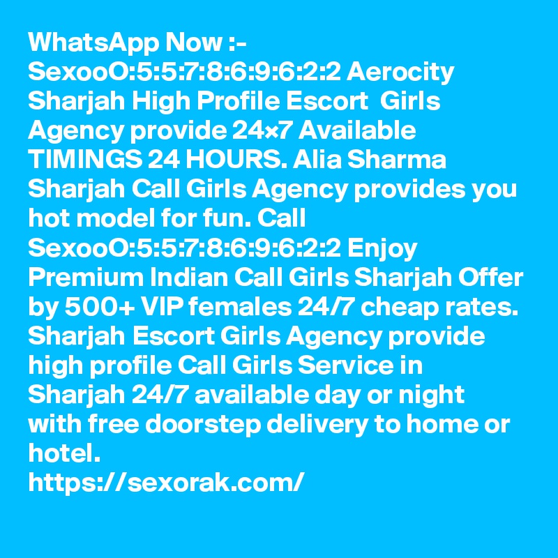 WhatsApp Now :- SexooO:5:5:7:8:6:9:6:2:2 Aerocity Sharjah High Profile Escort  Girls Agency provide 24×7 Available TIMINGS 24 HOURS. Alia Sharma Sharjah Call Girls Agency provides you hot model for fun. Call SexooO:5:5:7:8:6:9:6:2:2 Enjoy Premium Indian Call Girls Sharjah Offer by 500+ VIP females 24/7 cheap rates. Sharjah Escort Girls Agency provide high profile Call Girls Service in Sharjah 24/7 available day or night with free doorstep delivery to home or hotel. 
https://sexorak.com/
