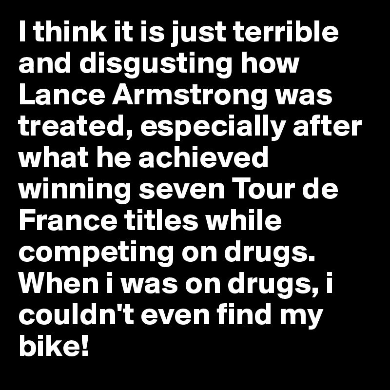 I think it is just terrible and disgusting how Lance Armstrong was treated, especially after what he achieved winning seven Tour de France titles while competing on drugs. When i was on drugs, i couldn't even find my bike!