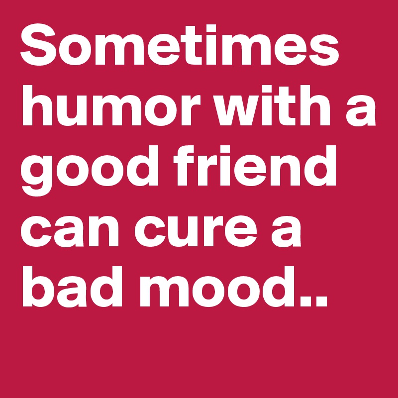 Sometimes humor with a good friend can cure a bad mood..
