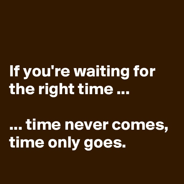 


If you're waiting for the right time ...

... time never comes, time only goes.
