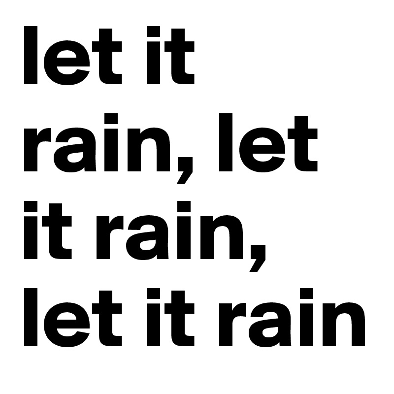 let it rain, let it rain, let it rain