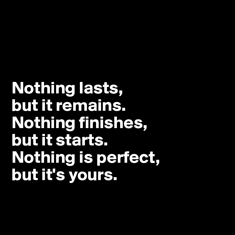



Nothing lasts, 
but it remains. 
Nothing finishes, 
but it starts. 
Nothing is perfect, 
but it's yours. 


