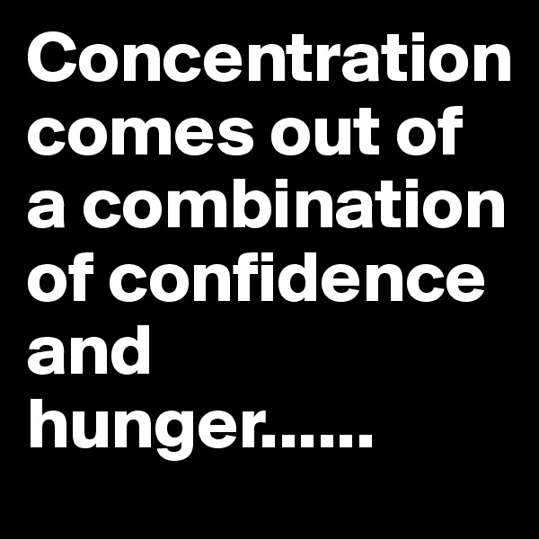 Concentration comes out of a combination of confidence and hunger......