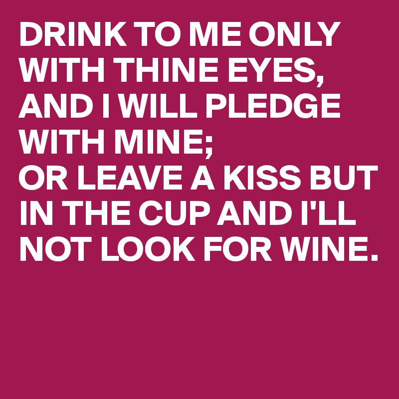 DRINK TO ME ONLY WITH THINE EYES,
AND I WILL PLEDGE WITH MINE;
OR LEAVE A KISS BUT IN THE CUP AND I'LL NOT LOOK FOR WINE.

