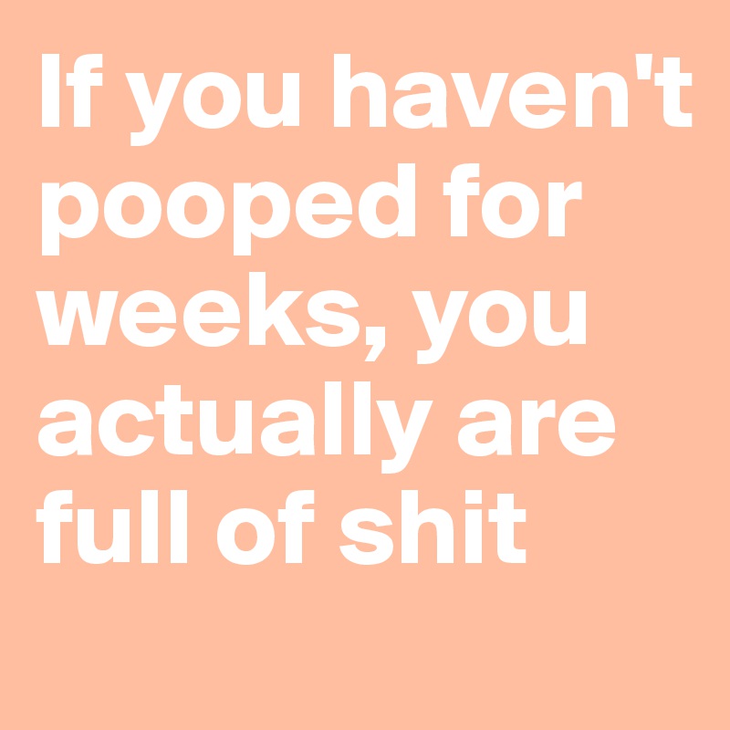 If you haven't pooped for weeks, you actually are full of shit