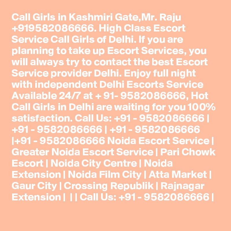 Call Girls in Kashmiri Gate,Mr. Raju +919582086666. High Class Escort Service Call Girls of Delhi. If you are planning to take up Escort Services, you will always try to contact the best Escort Service provider Delhi. Enjoy full night with independent Delhi Escorts Service Available 24/7 at + 91- 9582086666, Hot Call Girls in Delhi are waiting for you 100% satisfaction. Call Us: +91 - 9582086666 | +91 - 9582086666 | +91 - 9582086666 |+91 - 9582086666 Noida Escort Service | Greater Noida Escort Service | Pari Chowk Escort | Noida City Centre | Noida Extension | Noida Film City | Atta Market | Gaur City | Crossing Republik | Rajnagar Extension |  | | Call Us: +91 - 9582086666 | 