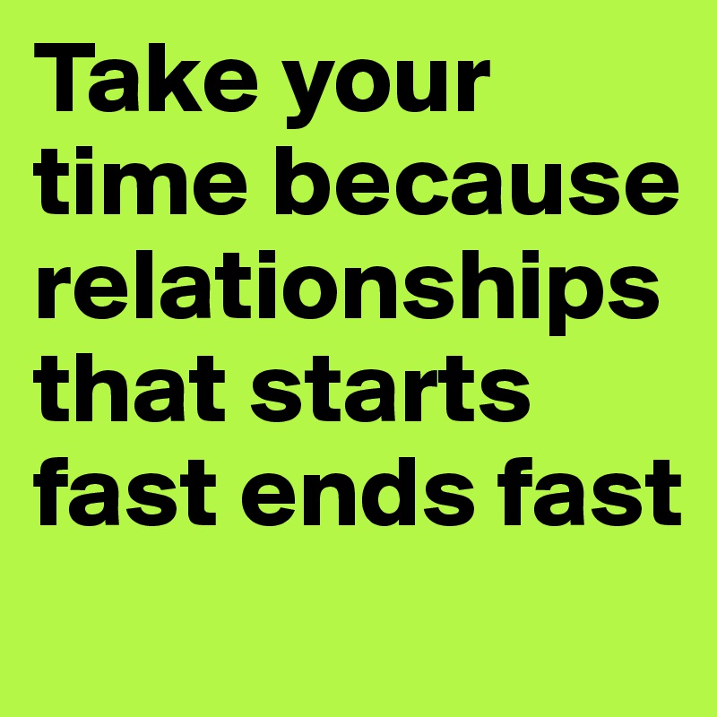 Take your time because relationships that starts fast ends fast 