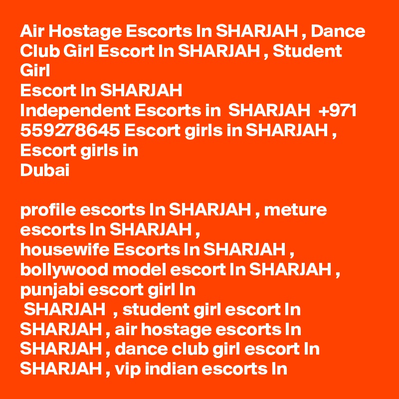 Air Hostage Escorts In SHARJAH , Dance Club Girl Escort In SHARJAH , Student Girl
Escort In SHARJAH 
Independent Escorts in  SHARJAH  +971 559278645 Escort girls in SHARJAH , Escort girls in
Dubai

profile escorts In SHARJAH , meture escorts In SHARJAH ,
housewife Escorts In SHARJAH , bollywood model escort In SHARJAH , punjabi escort girl In
 SHARJAH  , student girl escort In SHARJAH , air hostage escorts In SHARJAH , dance club girl escort In SHARJAH , vip indian escorts In 