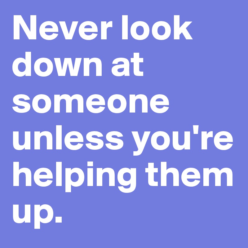 Never look down at someone unless you're helping them up.