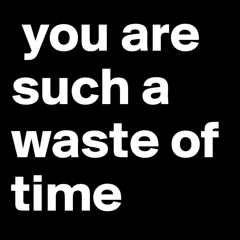 you are such a waste of time