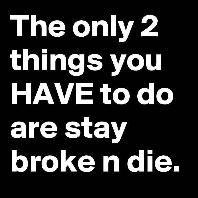 The only 2 things you HAVE to do are stay broke n die.  