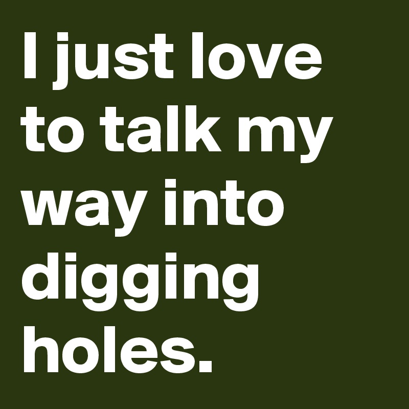 I just love to talk my way into digging holes.