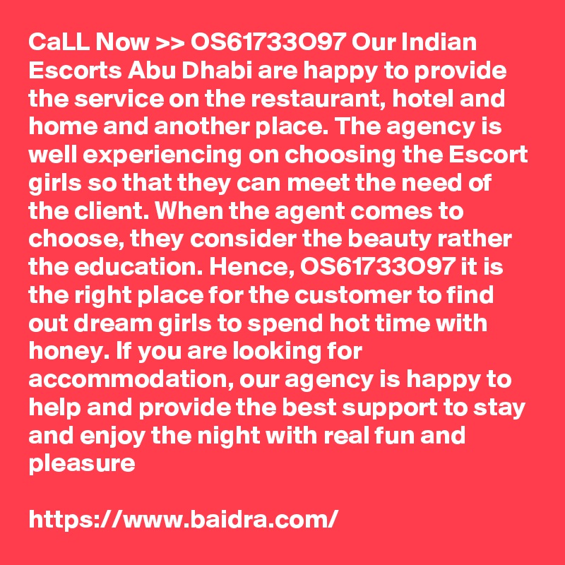 CaLL Now >> OS61733O97 Our Indian Escorts Abu Dhabi are happy to provide the service on the restaurant, hotel and home and another place. The agency is well experiencing on choosing the Escort girls so that they can meet the need of the client. When the agent comes to choose, they consider the beauty rather the education. Hence, OS61733O97 it is the right place for the customer to find out dream girls to spend hot time with honey. If you are looking for accommodation, our agency is happy to help and provide the best support to stay and enjoy the night with real fun and pleasure

https://www.baidra.com/