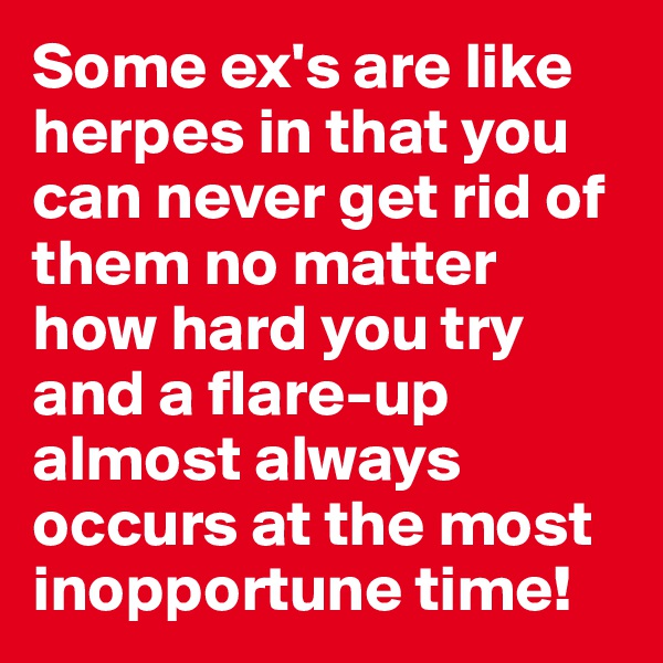 Some ex's are like herpes in that you can never get rid of them no matter how hard you try and a flare-up almost always occurs at the most inopportune time!
