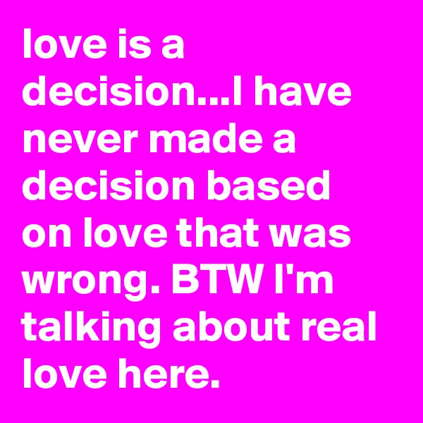 love is a decision...I have never made a decision based on love that was wrong. BTW I'm talking about real love here.
