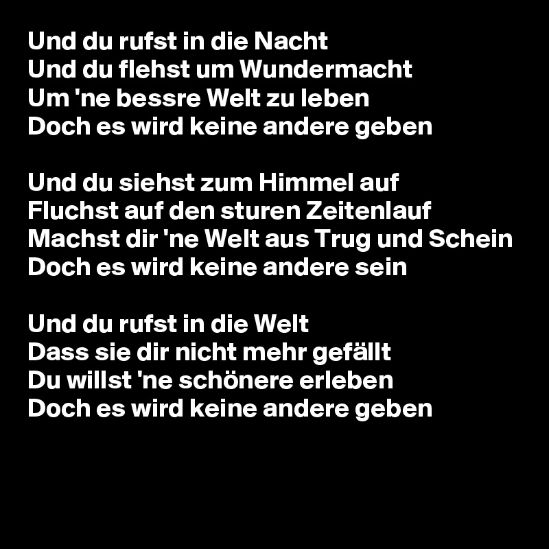 Und du rufst in die Nacht
Und du flehst um Wundermacht
Um 'ne bessre Welt zu leben
Doch es wird keine andere geben

Und du siehst zum Himmel auf
Fluchst auf den sturen Zeitenlauf
Machst dir 'ne Welt aus Trug und Schein
Doch es wird keine andere sein

Und du rufst in die Welt
Dass sie dir nicht mehr gefällt
Du willst 'ne schönere erleben
Doch es wird keine andere geben

