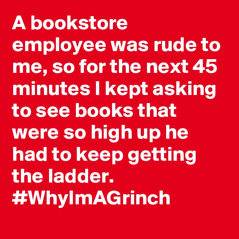 A bookstore employee was rude to me, so for the next 45 minutes I kept asking to see books that were so high up he had to keep getting the ladder. #WhyImAGrinch