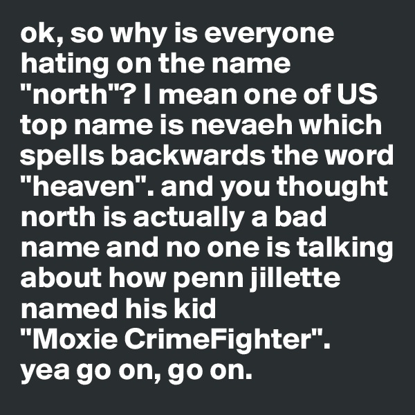 ok, so why is everyone hating on the name "north"? I mean one of US top name is nevaeh which spells backwards the word "heaven". and you thought north is actually a bad name and no one is talking about how penn jillette named his kid 
"Moxie CrimeFighter". 
yea go on, go on. 
