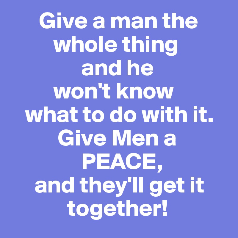       Give a man the      
         whole thing 
               and he 
         won't know 
   what to do with it.
          Give Men a 
               PEACE,
     and they'll get it    
            together!