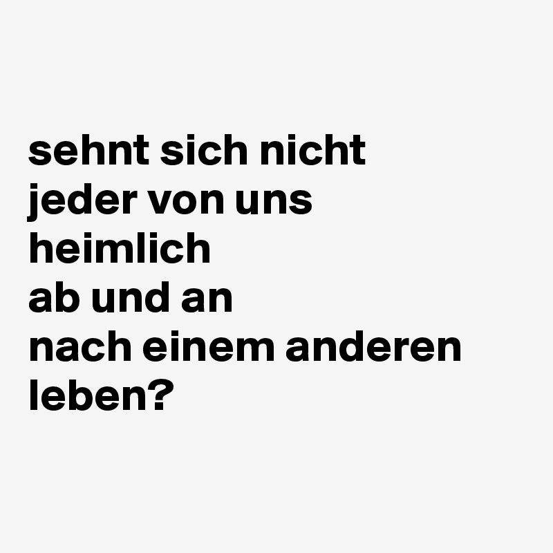 

sehnt sich nicht 
jeder von uns
heimlich
ab und an 
nach einem anderen leben?


