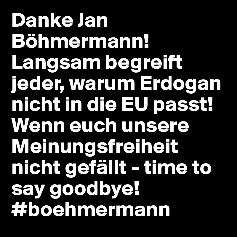 Danke Jan Böhmermann!
Langsam begreift jeder, warum Erdogan nicht in die EU passt!
Wenn euch unsere Meinungsfreiheit nicht gefällt - time to say goodbye!
#boehmermann