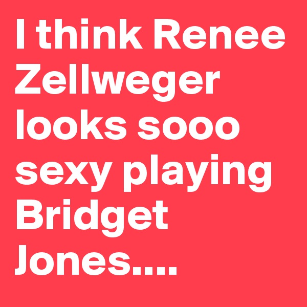 I think Renee Zellweger looks sooo sexy playing Bridget Jones....