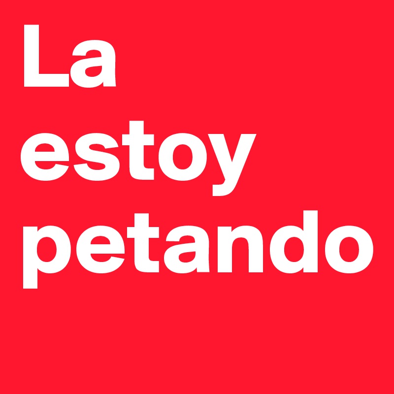 La estoy 
petando
