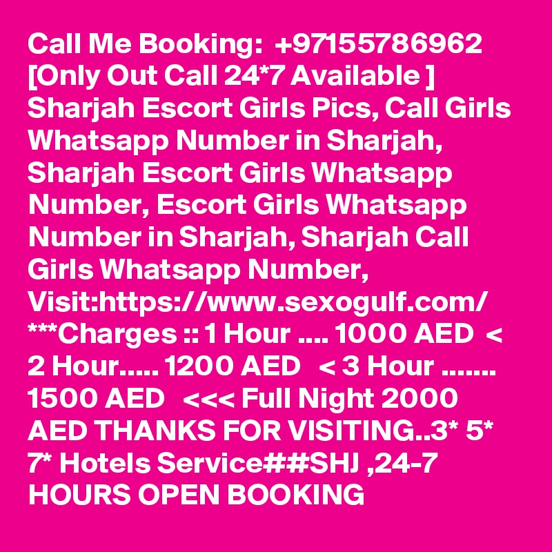 Call Me Booking:  +97155786962 [Only Out Call 24*7 Available ] Sharjah Escort Girls Pics, Call Girls Whatsapp Number in Sharjah, Sharjah Escort Girls Whatsapp Number, Escort Girls Whatsapp Number in Sharjah, Sharjah Call Girls Whatsapp Number, Visit:https://www.sexogulf.com/ ***Charges :: 1 Hour .... 1000 AED  < 2 Hour..... 1200 AED   < 3 Hour ....... 1500 AED   <<< Full Night 2000 AED THANKS FOR VISITING..3* 5* 7* Hotels Service##SHJ ,24-7 HOURS OPEN BOOKING 
